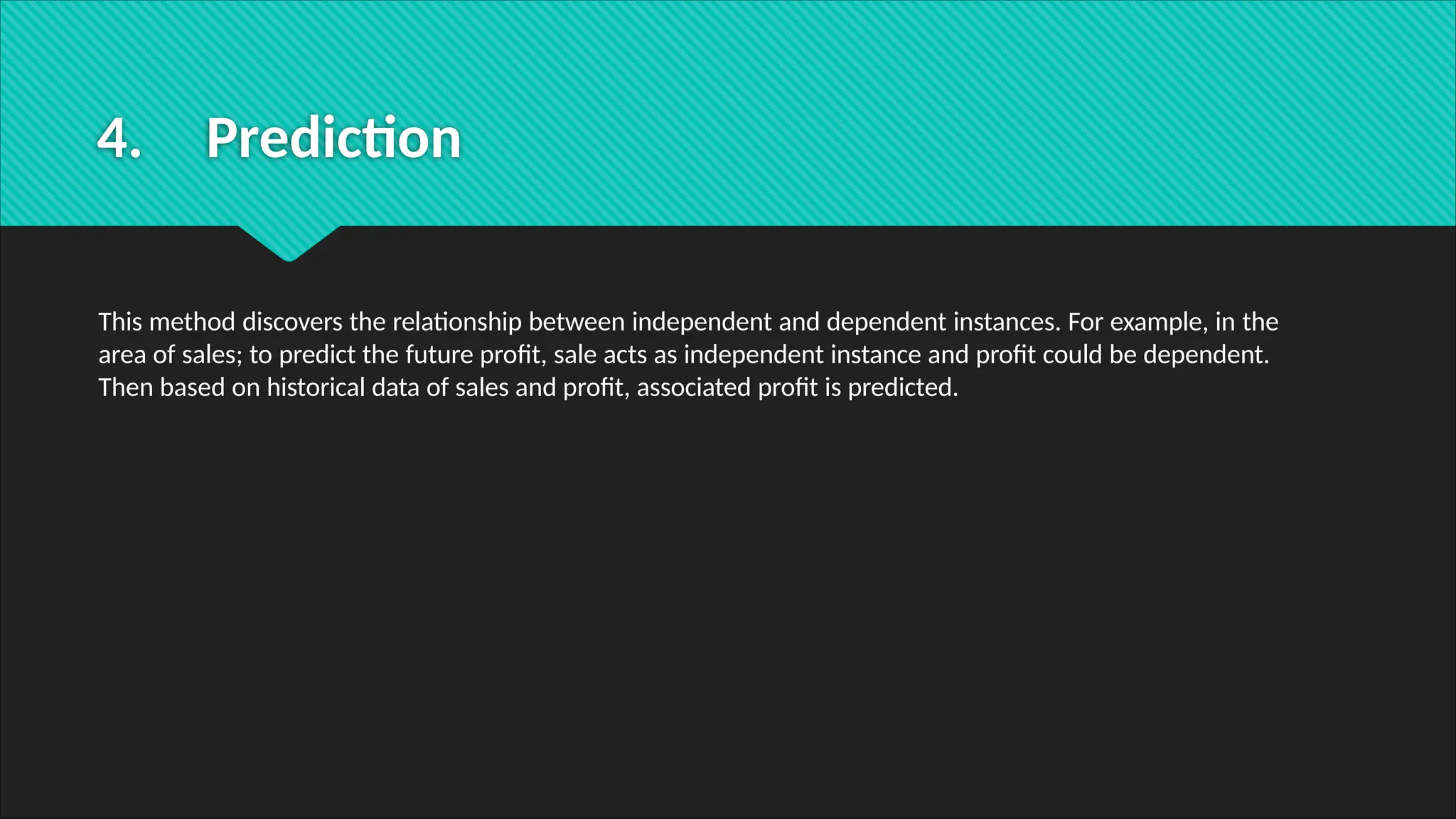 4. Prediction
This method discovers the relationship between independent and dependent instances. For example, in the
area of sales; to predict the future profit, sale acts as independent instance and profit could be dependent.
Then based on historical data of sales and profit, associated profit is predicted.
 