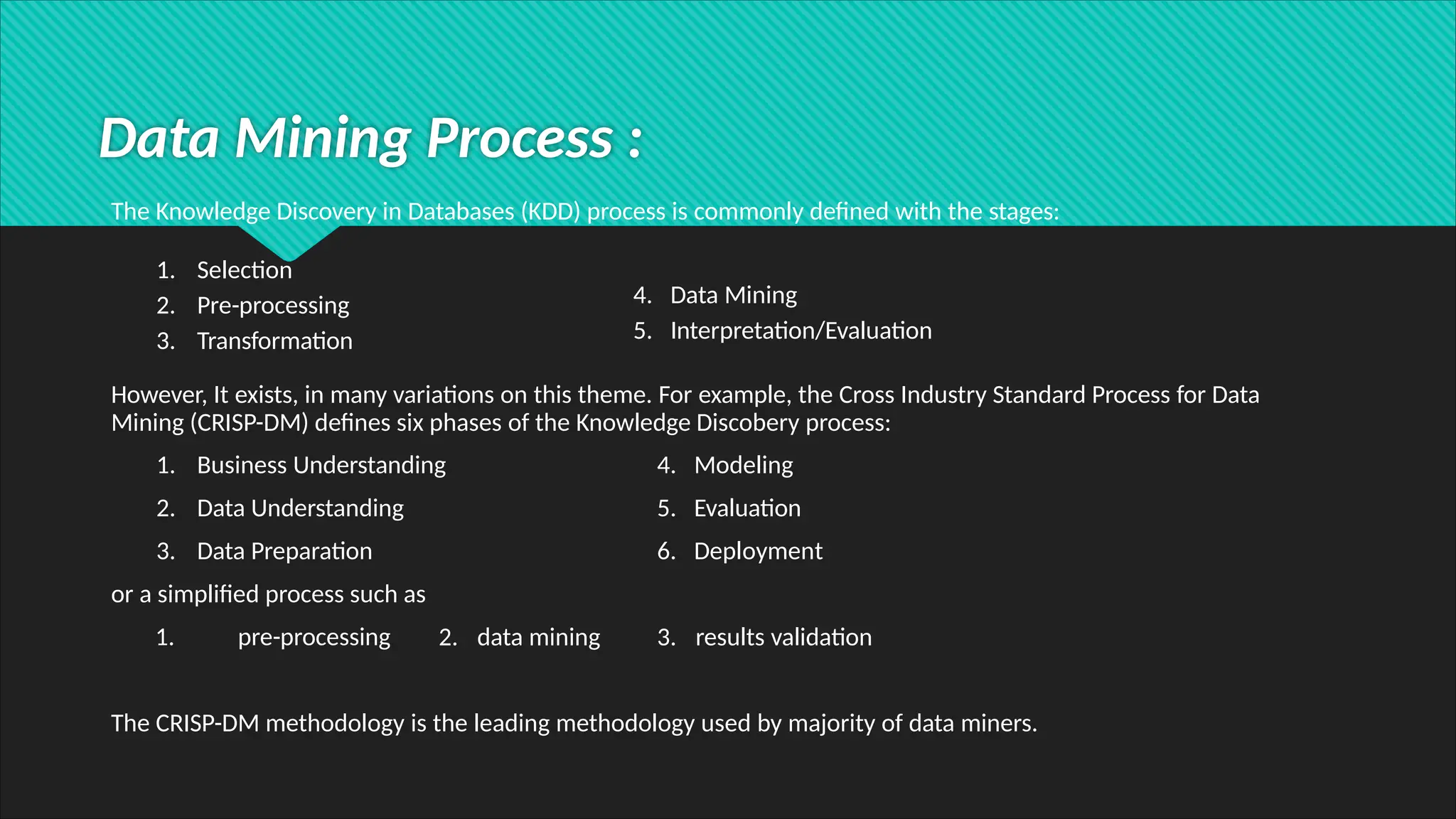 Data Mining Process :
The Knowledge Discovery in Databases (KDD) process is commonly defined with the stages:
4. Data Mining
5. Interpretation/Evaluation
1. Selection
2. Pre-processing
3. Transformation
However, It exists, in many variations on this theme. For example, the Cross Industry Standard Process for Data
Mining (CRISP-DM) defines six phases of the Knowledge Discobery process:
1. Business Understanding
2. Data Understanding
3. Data Preparation
4. Modeling
5. Evaluation
6. Deployment
or a simplified process such as
1. pre-processing 2. data mining 3. results validation
The CRISP-DM methodology is the leading methodology used by majority of data miners.
 