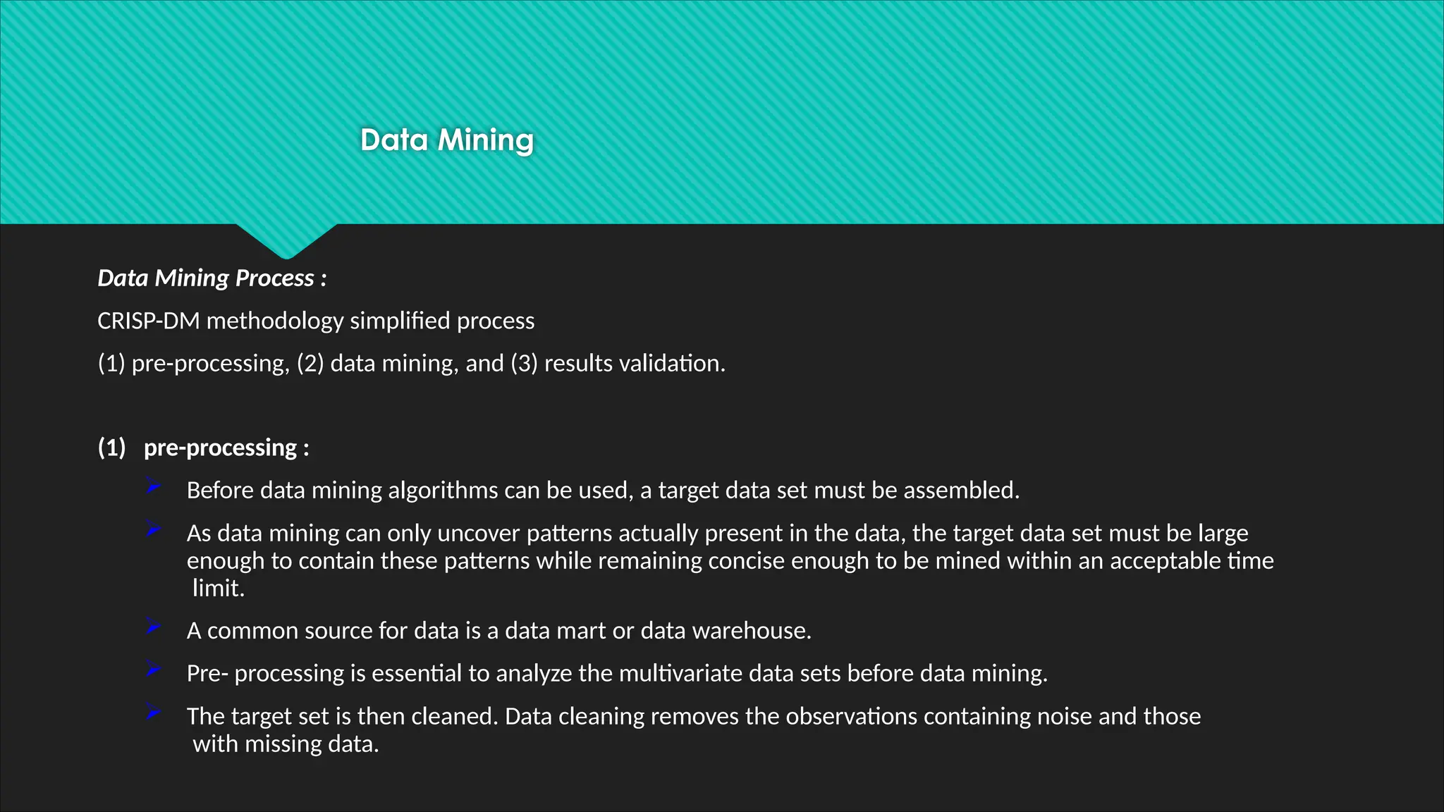Data Mining
Data Mining Process :
CRISP-DM methodology simplified process
(1) pre-processing, (2) data mining, and (3) results validation.
(1) pre-processing :
 Before data mining algorithms can be used, a target data set must be assembled.
 As data mining can only uncover patterns actually present in the data, the target data set must be large
enough to contain these patterns while remaining concise enough to be mined within an acceptable time
limit.
 A common source for data is a data mart or data warehouse.
 Pre- processing is essential to analyze the multivariate data sets before data mining.
 The target set is then cleaned. Data cleaning removes the observations containing noise and those
with missing data.
 