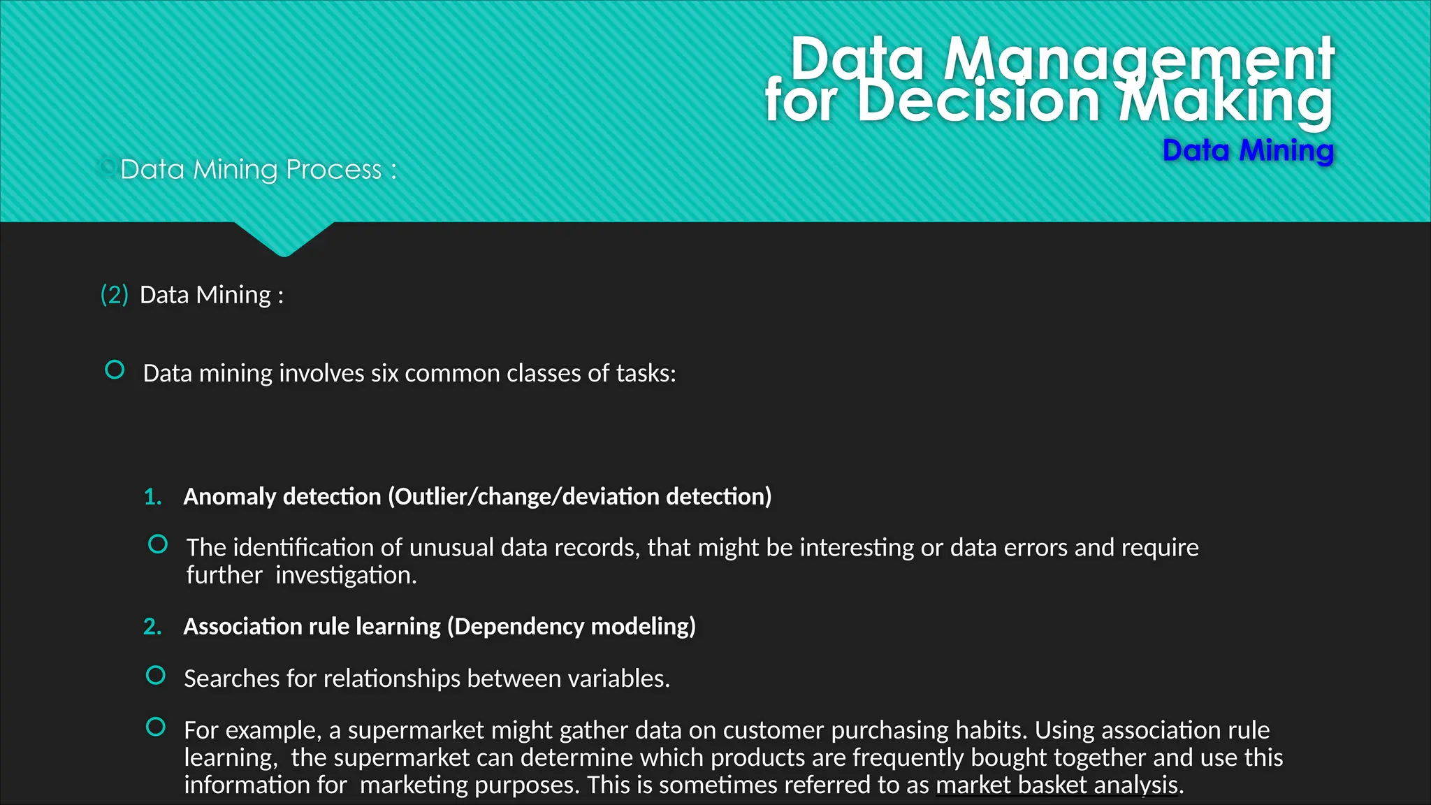Data Management
for Decision Making
Data Mining
Data Mining Process :
(2) Data Mining :
 Data mining involves six common classes of tasks:
1. Anomaly detection (Outlier/change/deviation detection)
 The identification of unusual data records, that might be interesting or data errors and require
further investigation.
2. Association rule learning (Dependency modeling)
 Searches for relationships between variables.
 For example, a supermarket might gather data on customer purchasing habits. Using association rule
learning, the supermarket can determine which products are frequently bought together and use this
information for marketing purposes. This is sometimes referred to as market basket analysis.
 
