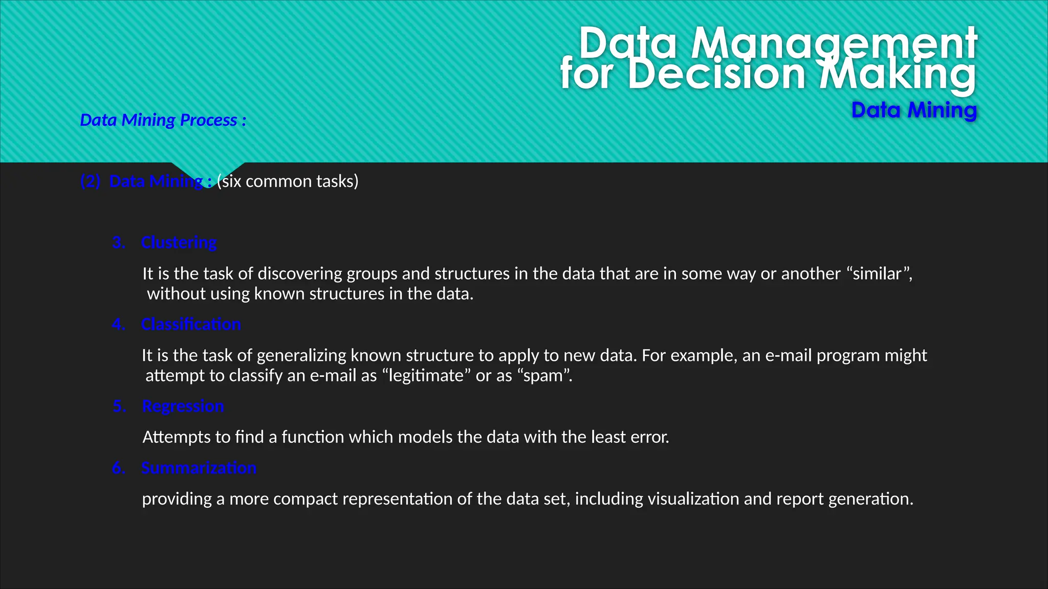 Data Management
for Decision Making
Data Mining
Data Mining Process :
(2) Data Mining : (six common tasks)
3. Clustering
It is the task of discovering groups and structures in the data that are in some way or another “similar”,
without using known structures in the data.
4. Classification
It is the task of generalizing known structure to apply to new data. For example, an e-mail program might
attempt to classify an e-mail as “legitimate” or as “spam”.
5. Regression
Attempts to find a function which models the data with the least error.
6. Summarization
providing a more compact representation of the data set, including visualization and report generation.
 