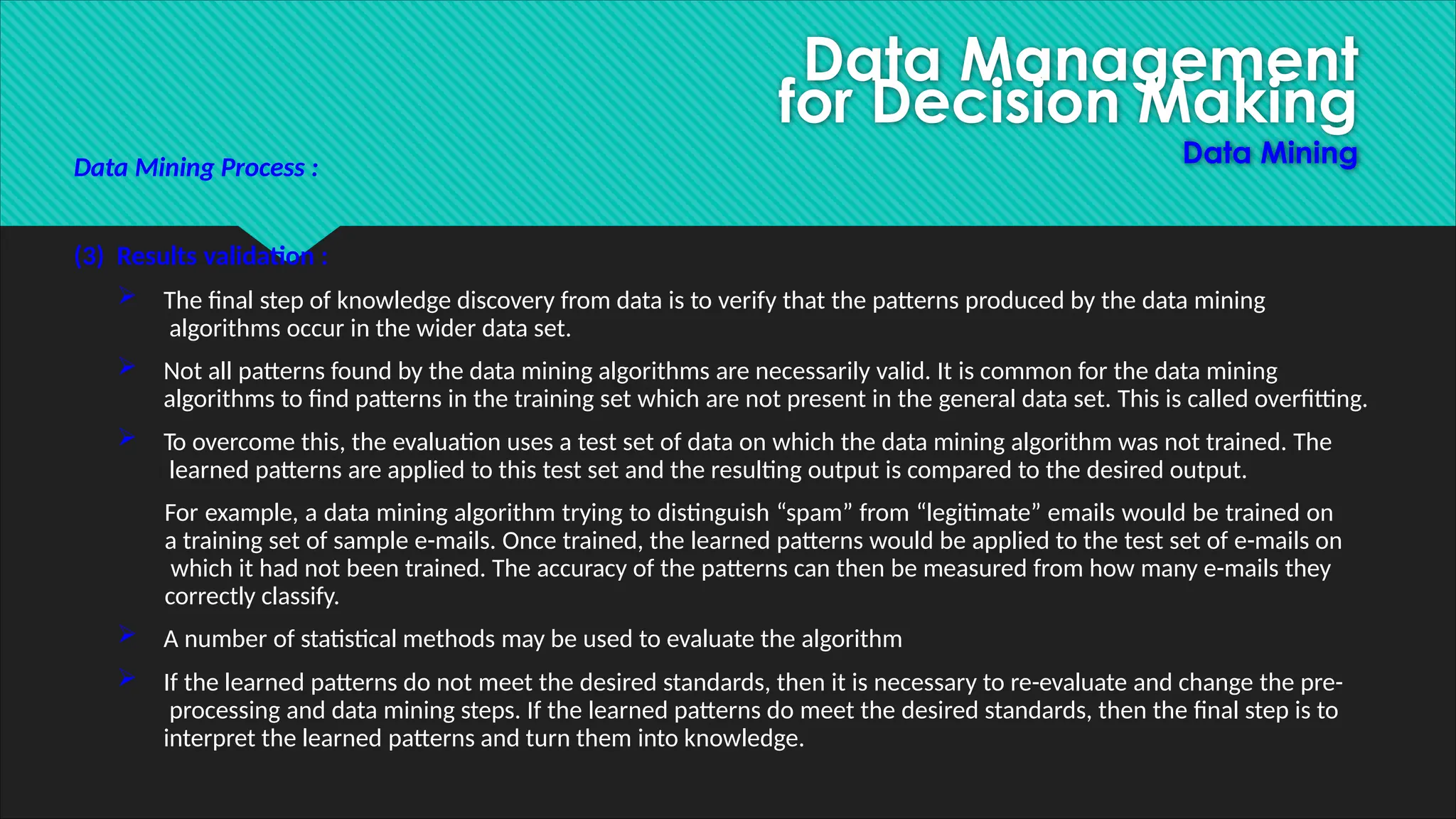 Data Management
for Decision Making
Data Mining
Data Mining Process :
(3) Results validation :
 The final step of knowledge discovery from data is to verify that the patterns produced by the data mining
algorithms occur in the wider data set.
 Not all patterns found by the data mining algorithms are necessarily valid. It is common for the data mining
algorithms to find patterns in the training set which are not present in the general data set. This is called overfitting.
 To overcome this, the evaluation uses a test set of data on which the data mining algorithm was not trained. The
learned patterns are applied to this test set and the resulting output is compared to the desired output.
For example, a data mining algorithm trying to distinguish “spam” from “legitimate” emails would be trained on
a training set of sample e-mails. Once trained, the learned patterns would be applied to the test set of e-mails on
which it had not been trained. The accuracy of the patterns can then be measured from how many e-mails they
correctly classify.
 A number of statistical methods may be used to evaluate the algorithm
 If the learned patterns do not meet the desired standards, then it is necessary to re-evaluate and change the pre-
processing and data mining steps. If the learned patterns do meet the desired standards, then the final step is to
interpret the learned patterns and turn them into knowledge.
 