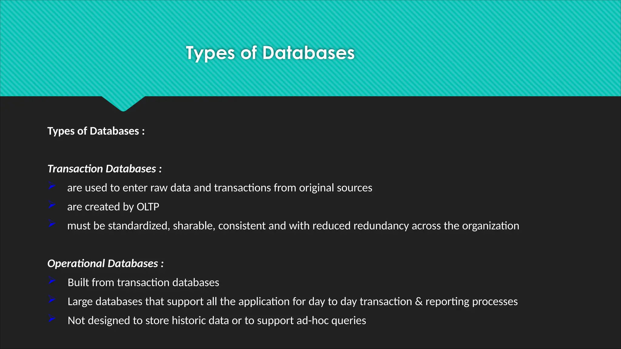 Types of Databases
Types of Databases :
Transaction Databases :
 are used to enter raw data and transactions from original sources
 are created by OLTP
 must be standardized, sharable, consistent and with reduced redundancy across the organization
Operational Databases :
 Built from transaction databases
 Large databases that support all the application for day to day transaction & reporting processes
 Not designed to store historic data or to support ad-hoc queries
 