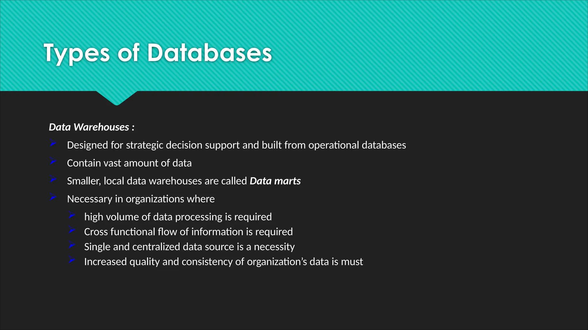 Data Warehouses :
 Designed for strategic decision support and built from operational databases
 Contain vast amount of data
 Smaller, local data warehouses are called Data marts
 Necessary in organizations where
 high volume of data processing is required
 Cross functional flow of information is required
 Single and centralized data source is a necessity
 Increased quality and consistency of organization’s data is must
Types of Databases
 