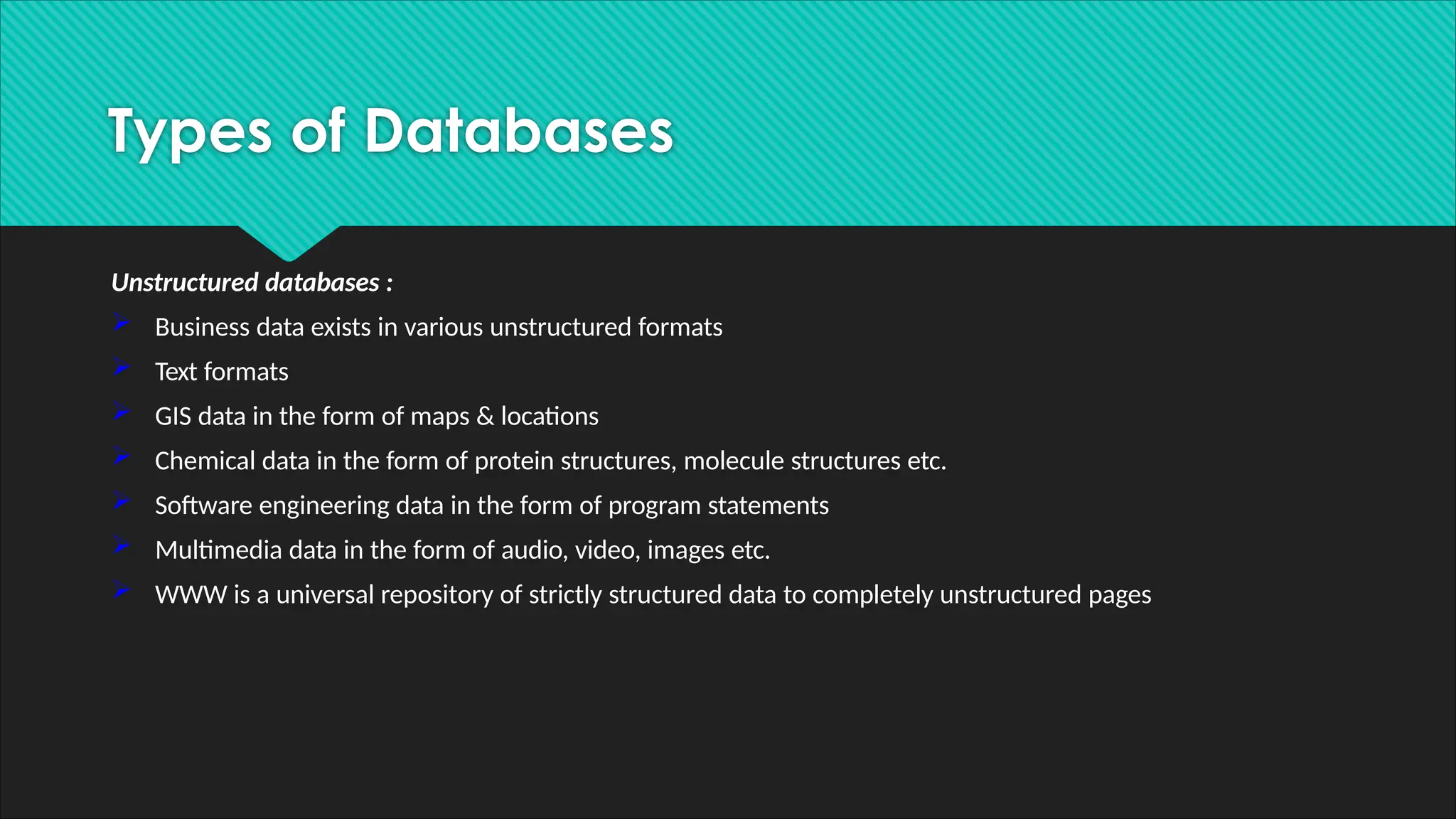 Unstructured databases :
 Business data exists in various unstructured formats
 Text formats
 GIS data in the form of maps & locations
 Chemical data in the form of protein structures, molecule structures etc.
 Software engineering data in the form of program statements
 Multimedia data in the form of audio, video, images etc.
 WWW is a universal repository of strictly structured data to completely unstructured pages
Types of Databases
 