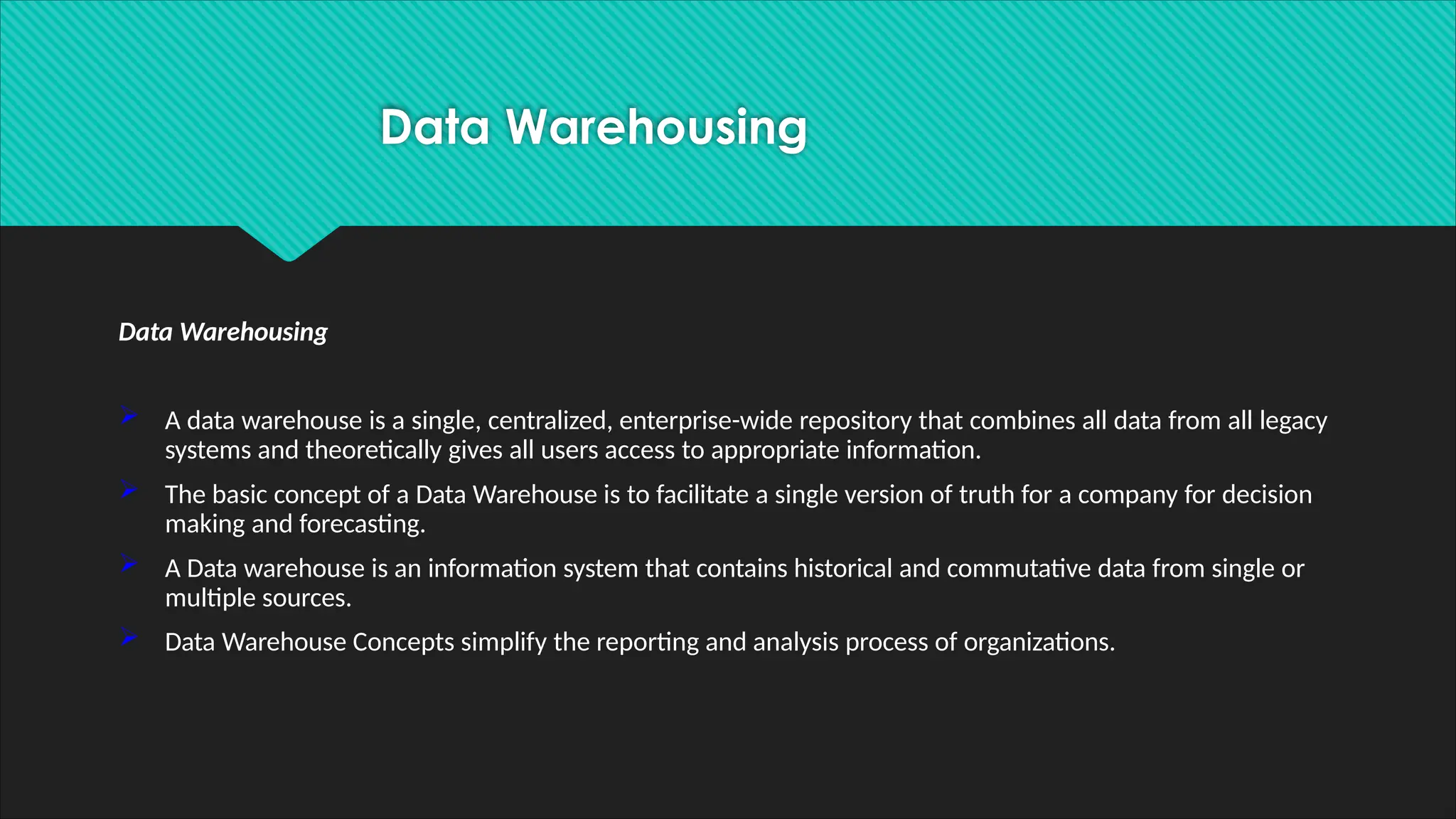Data Warehousing
 A data warehouse is a single, centralized, enterprise-wide repository that combines all data from all legacy
systems and theoretically gives all users access to appropriate information.
 The basic concept of a Data Warehouse is to facilitate a single version of truth for a company for decision
making and forecasting.
 A Data warehouse is an information system that contains historical and commutative data from single or
multiple sources.
 Data Warehouse Concepts simplify the reporting and analysis process of organizations.
Data Warehousing
 