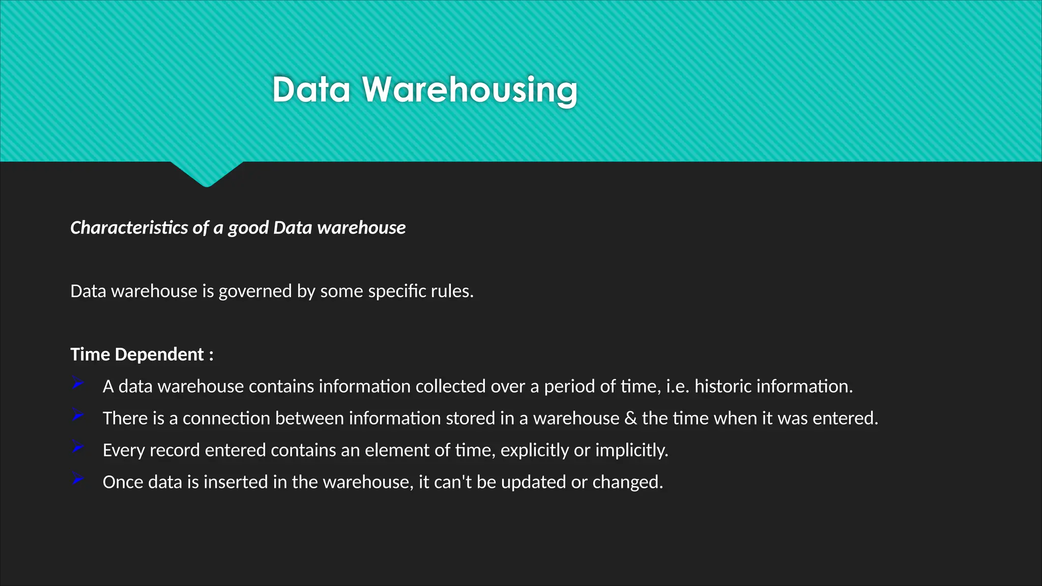Characteristics of a good Data warehouse
Data warehouse is governed by some specific rules.
Time Dependent :
 A data warehouse contains information collected over a period of time, i.e. historic information.
 There is a connection between information stored in a warehouse & the time when it was entered.
 Every record entered contains an element of time, explicitly or implicitly.
 Once data is inserted in the warehouse, it can't be updated or changed.
Data Warehousing
 