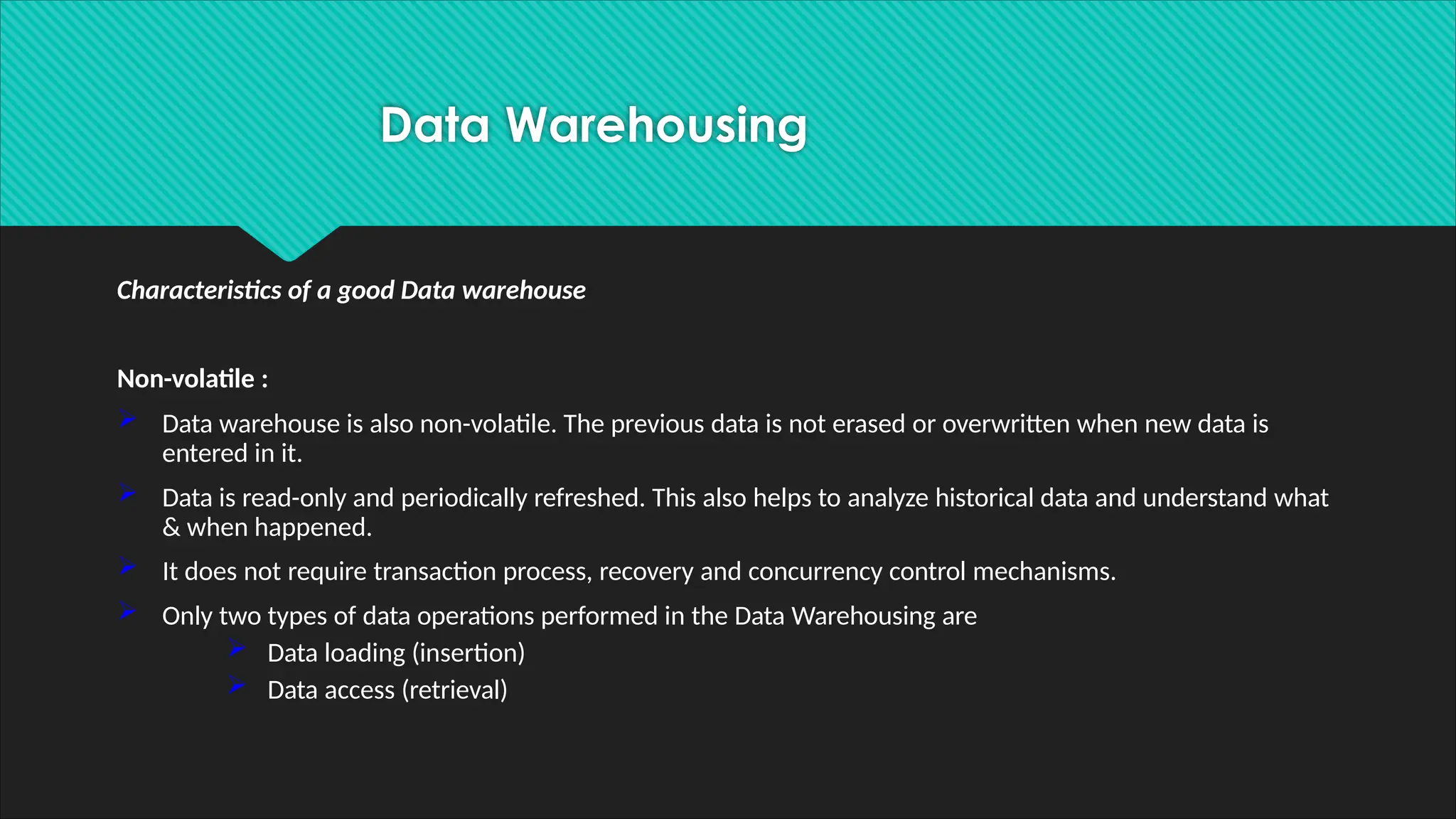 Characteristics of a good Data warehouse
Non-volatile :
 Data warehouse is also non-volatile. The previous data is not erased or overwritten when new data is
entered in it.
 Data is read-only and periodically refreshed. This also helps to analyze historical data and understand what
& when happened.
 It does not require transaction process, recovery and concurrency control mechanisms.
 Only two types of data operations performed in the Data Warehousing are
 Data loading (insertion)
 Data access (retrieval)
Data Warehousing
 