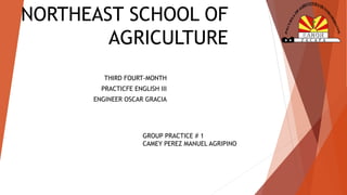 NORTHEAST SCHOOL OF 
AGRICULTURE 
THIRD FOURT-MONTH 
PRACTICFE ENGLISH III 
ENGINEER OSCAR GRACIA 
GROUP PRACTICE # 1 
CAMEY PEREZ MANUEL AGRIPINO 
 
