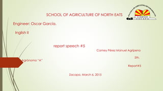 SCHOOL OF AGRICULTURE OF NORTH EATS
Engineer: Oscar García.
Inglish II
report speech #5
Camey Pérez Manuel Agrípeno
5th.
Agrónomo “A”
Report#5
Zacapa, March 6, 2015
 