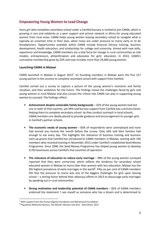 9
Empowering Young Women to Lead Change
Every girl who completes secondary school under a Camfed bursary is invited to join CAMA, which is
growing in size and solidarity as a peer support and activist network in Africa for young educated
women from rural areas. CAMA helps young women leaving secondary school to navigate what is
typically an uncertain time in their lives, when many are under pressure to marry early or to be
breadwinners. Opportunities available within CAMA include financial literacy training, business
development, health education, and scholarships for college and university. Armed with new skills,
experience and knowledge, CAMA members are a vital force for change in rural communities as role
models, entrepreneurs, philanthropists and advocates for girls’ education. In 2013, CAMA’s
cumulative membership grew by 25% and now includes more than 24,400 young women.
Launching CAMA in Malawi
CAMA launched in Malawi in August 20137
. Its founding members in Malawi were the first 217
young women in the country to complete secondary school with support from Camfed.
Camfed carried out a survey to capture a picture of the young women’s economic and family
situation, and their ambitions for the future. The findings reveal the challenges faced by girls and
young women in rural Malawi and also convey the critical role CAMA can play in supporting young
women to succeed. The findings reflect:
• Achievement despite vulnerable family backgrounds – 42% of the young women had lost
one or both of their parents, yet 94% said bursary support from Camfed was a primary factor
helping them to complete secondary school. As they conduct outreach in local schools,
CAMA members are ideally placed to provide guidance and encouragement to younger girls
in Camfed’s partner schools.
• The economic needs of young women – 83% of respondents were unemployed and none
had earned any income the month before the survey. Only 16% said their families had
enough to eat every day. This highlights the relevance of business training and business
start-up grants that Camfed has introduced to CAMA members in Malawi, starting with 104
members who received training in November 2013 under Camfed’s established Seed Money
Programme. Since 1998, the Seed Money Programme has helped young women to develop
9,702 businesses across Camfed’s five countries of operation.
• The relevance of education to reduce early marriage – 98% of the young women surveyed
reported that they were unmarried, which reflects the tendency for secondary school
educated women in Malawi to marry later than women with less education. Malawi has the
9th highest prevalence of early marriages in the world8
. Fifty-six per cent of CAMA members
felt that the pressure to marry was one of the biggest challenges for girls upon leaving
school – a driving factor behind their advocacy efforts in 2013 to discourage early marriages
by speaking out in rural communities.
• Strong motivation and leadership potential of CAMA members – 82% of CAMA members
endorsed the statement ‘I see myself as someone who has a dream and is determined to
7
With support from the Human Dignity Foundation and MasterCard Foundation.
8
Population Reference Bureau, The World's Women and Girls - Data Sheet, 2011
 