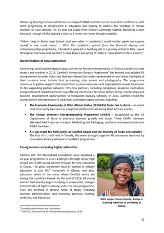 12
Delivering training in financial literacy has helped CAMA members to increase their confidence, with
some progressing to employment in education and helping to address the shortage of female
teachers in rural schools. For 23-year-old Saabo from Ghana’s Damongo District, becoming a peer
educator through CAMA opened a door to a career she never thought possible:
“When I was in Senior High School, and even after I completed, I could neither speak nor express
myself in any small crowd. … With the confidence gained from the financial literacy and
entrepreneurship programme, I decided to apply for a teaching job in a primary school in Bole. I went
through an interview and excelled. I really knew I was going to make it. I now teach in Class 1 and 2.”
Diversification of rural economies
Camfed has continued to expand opportunities for female entrepreneurs in Ghana to break into new
sectors and markets in 2013. Camfed’s Innovation Bursary Programme9
has trained and assisted 81
young women to enter industries that are relevant but underrepresented in rural areas. Examples of
their business areas include food processing, solar power and photography. The programme
continues to gather support and momentum as new businesses and organisations across Ghana join
its fast-expanding partner network. Fifty-nine partners, including companies, academic institutions
and government departments are now offering internships, technical skills training, mentorships and
business development opportunities to Innovation Bursary Scholars. In 2013, Camfed linked the
young women entrepreneurs to trade fairs and export opportunities, including:
• The Economic Community of West African States (ECOWAS) Trade Fair in Accra – an event
held once every two years as a regional platform for accessing West Africa’s market.
• The African Women’s Entrepreneurship Programme (AWEP) – established by the US
Department of State to promote business growth and trade. Three CAMA members
attended AWEP courses in Export Marketing and Packaging, and have subsequently become
AWEP members.
• A 5-day trade fair held jointly by Camfed Ghana and the Ministry of Trade and Industry –
The first of its kind held in Tamale, the event brought together 40 businesses launched by
Innovation Bursary Scholars in Camfed’s programme.
Young women accessing higher education
Camfed and The MasterCard Foundation have launched a
10-year programme to assist 4,000 girls through senior high
school and 2,000 young women through tertiary education
in Ghana. The gross enrolment ratio of women in tertiary
education is just 9%10
nationally in Ghana, and girls’
education levels in the areas where Camfed works are
among the country’s lowest. By the end of 2013, 64 young
women had already begun studying in universities, colleges
and institutes of higher learning under the new programme.
They are enrolled in diverse fields of study, including
business administration, land economy, statistics, nursing,
medicine, and education.
9
Funded by the MasterCard Foundation.
10
UNESCO. Education for All –Global Monitoring Report, 2014.
With support from Camfed, Ruhiya is
studying medicine at university in
Ghana
 