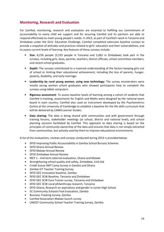 14
Monitoring, Research and Evaluation
For Camfed, monitoring, research and evaluation are essential to fulfilling our commitment of
accountability to every child we support and for ensuring Camfed and its partners are able to
respond effectively to meet young people’s needs. In 2013, as part of Camfed’s work in Tanzania and
Zimbabwe under the Girls’ Education Challenge, Camfed completed extensive baseline surveys to
provide a snapshot of attitudes and practices related to girls’ education and their vulnerabilities, and
to assess current levels of learning. Key features of these surveys include:
• Size: 8,256 people (3,193 people in Tanzania and 5,063 in Zimbabwe) took part in the
surveys, including girls, boys, parents, teachers, district officials, school committee members,
and recent school graduates.
• Depth: The surveys contributed to a nuanced understanding of the factors keeping girls out
of school or limiting their educational achievement, including the loss of parents, hunger,
poverty, disability, and early marriage.
• Leadership by rural young women, using new technology: The survey enumerators were
mostly young women school graduates who showed participants how to complete the
surveys using tablet computers.
• Rigorous assessment: To assess baseline levels of learning among a cohort of students that
Camfed is tracking, assessments for English and Maths were designed by the national exam
board in each country. Camfed also used an instrument developed by the Psychometrics
Centre at the University of Cambridge to establish a baseline for the life skills curriculum that
will be delivered by CAMA Learner Guides.
• Data sharing: The data is being shared with communities and with government through
training forums, stakeholder meetings (at school, district and national level), and school
planning sessions facilitated by Camfed. This approach to data sharing is based on the
principles of community ownership of the data and ensures that data is not simply extracted
from communities, but actively used by them to improve educational environments.
A list of the evaluations, reviews and surveys conducted during 2013 is provided below:
• DFID Improving Public Accountability in Zambia School Bursary Schemes
• DFID Ghana Annual Review
• DFID Malawi Annual Review
• DFID Zimbabwe Annual Review
• MCF 1 - mid-term external evaluation, Ghana and Malawi
• Strengthening school quality and safety, Zimbabwe, Irish Aid
• Credit Suisse SMT Camp Survey in Zambia and Ghana
• Zambia ICT Teacher Training Survey
• DFID GEC Innovation baseline, Zambia
• DFID GEC SCW Baseline, Tanzania and Zimbabwe
• DFID GEC SCW Core Trainer survey, Tanzania and Zimbabwe
• DFID GEC SCW Local philanthropy research, Tanzania
• DFID Ghana, Research on aspirations and gender in Junior High School
• EC Community Schools Final Evaluation, Zambia
• Business Tracking Survey, Zambia
• Camfed Association Malawi launch survey
• UNICEF Community School Teacher Training Survey, Zambia
 