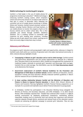 15
Mobile technology for monitoring girls’ progress
Camfed is a field leader in the use of mobile phones for
programme monitoring in education11
. Mobile technology is
enhancing Camfed’s existing system, which empowers
school and community activists to use data to take action to
help girls in school. In December 2013, following the
successful roll out of mobile phone monitoring in Zambia,
Ghana and Tanzania, Camfed trained volunteer activists in
Malawi, including Teacher Mentors and head teachers, to
use mobile phones to monitor the progress of girls on the
bursary scheme and to collect school data. This is then
uploaded and shared through Camfed’s Salesforce
database. This is enabling Camfed to coordinate swift
responses for girls needing extra assistance, including
follow-up visits to girls absent from school, reaching out to
them at an early stage to help them stay in school.
Advocacy and Influence
For progress on girls’ education and young people’s rights and opportunities, advocacy is integral to
Camfed’s work, both within our countries of operation and in the wider international community. In
2013, national advocacy highlights include:
• Campaigning in Malawi on girls’ education and an end to child marriage: Camfed worked
with government departments and civil society organisations to advocate for a National
Girls’ Education Policy to be launched in 2014. Camfed has strengthened the involvement of
traditional leaders nationally to promote girls’ education and discourage child marriages.
Camfed’s film on child marriage, The Child Within, won the 2013 Best Documentary Award
at the World Arts Film Festival.
• Government endorsement of Camfed’s National Guidelines for the Prevention and
Management of Child Abuse in Zambian Schools: Zambia’s Ministry of Education, Science,
Vocational Training and Early Education officially endorsed Camfed’s guidelines in March
2013 for national roll out in Zambian schools.
• A closer working relationship between Camfed and the Ministries of Education and
Finance in Ghana to improve financial education: In March 2013, Ghana’s Ministry of
Finance and Economic Planning highlighted Camfed’s financial literacy programme as an
example of a successful and replicable way to deliver financial education to young people.
• In Zimbabwe, Camfed has participated in the Education Working Group alongside the
Ministry of Primary and Secondary Education, and DFID Zimbabwe. In its 2013 Annual
Review, DFID Zimbabwe reported that: “Camfed have achieved [their results] in a difficult
working environment by displaying professional competence, maintaining political
impartiality, building trust at community level and sharing their experience and technical
expertise upwards through district, provincial and national levels of the education system.
Camfed are delivering an effective campaign to promote girls’ education. They are also
11
This has been taken forward with support from Google.
A Teacher Mentor in Malawi shows a
Camfed staff member monitoring forms
on the school’s mobile phone.
 