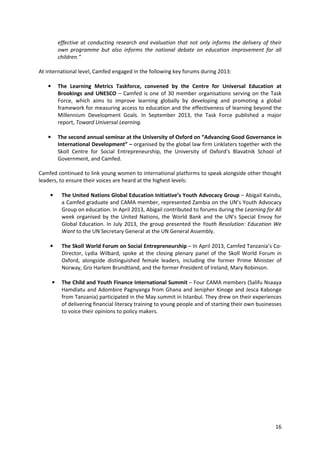 16
effective at conducting research and evaluation that not only informs the delivery of their
own programme but also informs the national debate on education improvement for all
children.”
At international level, Camfed engaged in the following key forums during 2013:
• The Learning Metrics Taskforce, convened by the Centre for Universal Education at
Brookings and UNESCO – Camfed is one of 30 member organisations serving on the Task
Force, which aims to improve learning globally by developing and promoting a global
framework for measuring access to education and the effectiveness of learning beyond the
Millennium Development Goals. In September 2013, the Task Force published a major
report, Toward Universal Learning.
• The second annual seminar at the University of Oxford on “Advancing Good Governance in
International Development” – organised by the global law firm Linklaters together with the
Skoll Centre for Social Entrepreneurship, the University of Oxford’s Blavatnik School of
Government, and Camfed.
Camfed continued to link young women to international platforms to speak alongside other thought
leaders, to ensure their voices are heard at the highest levels:
• The United Nations Global Education Initiative’s Youth Advocacy Group – Abigail Kaindu,
a Camfed graduate and CAMA member, represented Zambia on the UN’s Youth Advocacy
Group on education. In April 2013, Abigail contributed to forums during the Learning for All
week organised by the United Nations, the World Bank and the UN’s Special Envoy for
Global Education. In July 2013, the group presented the Youth Resolution: Education We
Want to the UN Secretary General at the UN General Assembly.
• The Skoll World Forum on Social Entrepreneurship – In April 2013, Camfed Tanzania’s Co-
Director, Lydia Wilbard, spoke at the closing plenary panel of the Skoll World Forum in
Oxford, alongside distinguished female leaders, including the former Prime Minister of
Norway, Gro Harlem Brundtland, and the former President of Ireland, Mary Robinson.
• The Child and Youth Finance International Summit – Four CAMA members (Salifu Nsaaya
Hamdiatu and Adombire Pagnyanga from Ghana and Jenipher Kinoge and Jesca Kabonge
from Tanzania) participated in the May summit in Istanbul. They drew on their experiences
of delivering financial literacy training to young people and of starting their own businesses
to voice their opinions to policy makers.
 