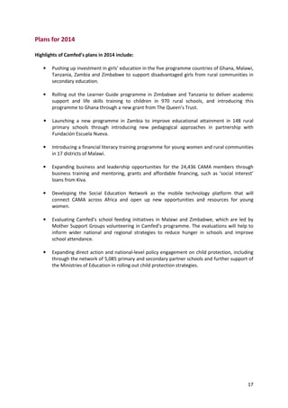 17
Plans for 2014
Highlights of Camfed’s plans in 2014 include:
• Pushing up investment in girls’ education in the five programme countries of Ghana, Malawi,
Tanzania, Zambia and Zimbabwe to support disadvantaged girls from rural communities in
secondary education.
• Rolling out the Learner Guide programme in Zimbabwe and Tanzania to deliver academic
support and life skills training to children in 970 rural schools, and introducing this
programme to Ghana through a new grant from The Queen’s Trust.
• Launching a new programme in Zambia to improve educational attainment in 148 rural
primary schools through introducing new pedagogical approaches in partnership with
Fundación Escuela Nueva.
• Introducing a financial literacy training programme for young women and rural communities
in 17 districts of Malawi.
• Expanding business and leadership opportunities for the 24,436 CAMA members through
business training and mentoring, grants and affordable financing, such as ‘social interest’
loans from Kiva.
• Developing the Social Education Network as the mobile technology platform that will
connect CAMA across Africa and open up new opportunities and resources for young
women.
• Evaluating Camfed’s school feeding initiatives in Malawi and Zimbabwe, which are led by
Mother Support Groups volunteering in Camfed’s programme. The evaluations will help to
inform wider national and regional strategies to reduce hunger in schools and improve
school attendance.
• Expanding direct action and national-level policy engagement on child protection, including
through the network of 5,085 primary and secondary partner schools and further support of
the Ministries of Education in rolling out child protection strategies.
 