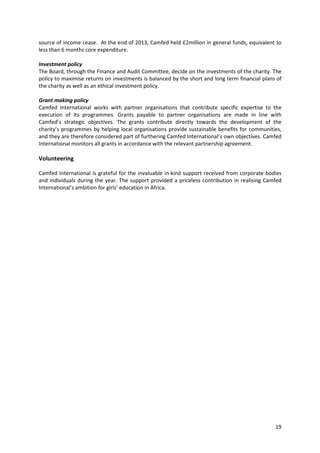 19
source of income cease. At the end of 2013, Camfed held £2million in general funds, equivalent to
less than 6 months core expenditure.
Investment policy
The Board, through the Finance and Audit Committee, decide on the investments of the charity. The
policy to maximise returns on investments is balanced by the short and long term financial plans of
the charity as well as an ethical investment policy.
Grant making policy
Camfed International works with partner organisations that contribute specific expertise to the
execution of its programmes. Grants payable to partner organisations are made in line with
Camfed’s strategic objectives. The grants contribute directly towards the development of the
charity’s programmes by helping local organisations provide sustainable benefits for communities,
and they are therefore considered part of furthering Camfed International’s own objectives. Camfed
International monitors all grants in accordance with the relevant partnership agreement.
Volunteering
Camfed International is grateful for the invaluable in-kind support received from corporate bodies
and individuals during the year. The support provided a priceless contribution in realising Camfed
International’s ambition for girls’ education in Africa.
 