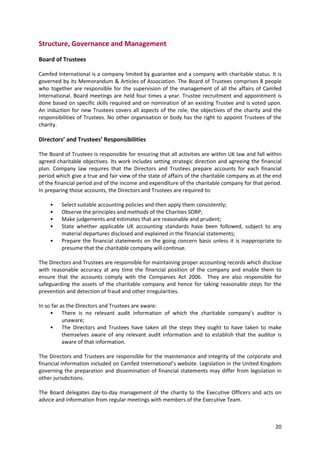 20
Structure, Governance and Management
Board of Trustees
Camfed International is a company limited by guarantee and a company with charitable status. It is
governed by its Memorandum & Articles of Association. The Board of Trustees comprises 8 people
who together are responsible for the supervision of the management of all the affairs of Camfed
International. Board meetings are held four times a year. Trustee recruitment and appointment is
done based on specific skills required and on nomination of an existing Trustee and is voted upon.
An induction for new Trustees covers all aspects of the role, the objectives of the charity and the
responsibilities of Trustees. No other organisation or body has the right to appoint Trustees of the
charity.
Directors’ and Trustees’ Responsibilities
The Board of Trustees is responsible for ensuring that all activities are within UK law and fall within
agreed charitable objectives. Its work includes setting strategic direction and agreeing the financial
plan. Company law requires that the Directors and Trustees prepare accounts for each financial
period which give a true and fair view of the state of affairs of the charitable company as at the end
of the financial period and of the income and expenditure of the charitable company for that period.
In preparing those accounts, the Directors and Trustees are required to:
• Select suitable accounting policies and then apply them consistently;
• Observe the principles and methods of the Charities SORP;
• Make judgements and estimates that are reasonable and prudent;
• State whether applicable UK accounting standards have been followed, subject to any
material departures disclosed and explained in the financial statements;
• Prepare the financial statements on the going concern basis unless it is inappropriate to
presume that the charitable company will continue.
The Directors and Trustees are responsible for maintaining proper accounting records which disclose
with reasonable accuracy at any time the financial position of the company and enable them to
ensure that the accounts comply with the Companies Act 2006. They are also responsible for
safeguarding the assets of the charitable company and hence for taking reasonable steps for the
prevention and detection of fraud and other irregularities.
In so far as the Directors and Trustees are aware:
• There is no relevant audit information of which the charitable company’s auditor is
unaware;
• The Directors and Trustees have taken all the steps they ought to have taken to make
themselves aware of any relevant audit information and to establish that the auditor is
aware of that information.
The Directors and Trustees are responsible for the maintenance and integrity of the corporate and
financial information included on Camfed International’s website. Legislation in the United Kingdom
governing the preparation and dissemination of financial statements may differ from legislation in
other jurisdictions.
The Board delegates day-to-day management of the charity to the Executive Officers and acts on
advice and information from regular meetings with members of the Executive Team.
 