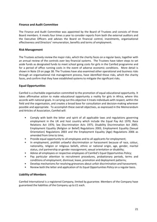 21
Finance and Audit Committee
The Finance and Audit Committee was appointed by the Board of Trustees and consists of three
Board members. It meets four times a year to consider reports from both the external auditors and
the Executive Officers and advises the Board on financial control, investments, organisational
effectiveness and Directors’ remuneration, benefits and terms of employment.
Risk Management
The Trustees actively review the major risks, which the charity faces on a regular basis, together with
an annual review of the controls over key financial systems. The Trustees have taken steps to set
aside funds as designated funds to meet school going costs for girls in the Camfed programme and
for a period of office running costs in the event of adverse economic conditions. More detail is
shown in Note 19 on page 38. The Trustees have also examined other operational and business risks
through an organisational risk management process, have identified those risks, which the charity
faces, and confirm that they have established systems to mitigate the significant risks.
Equal Opportunities
Camfed is a charitable organisation committed to the promotion of equal educational opportunity. It
takes affirmative action to make educational opportunity a reality for girls in Africa, where this
accords with national goals. In carrying out this objective it treats individuals with respect, within the
field and the organisation, and creates a broad base for consultation and decision-making wherever
possible and appropriate. To accomplish these overall objectives, as expressed in the Memorandum
and Articles of Association, Camfed will:
• Comply with both the letter and spirit of all applicable laws and regulations governing
employment in the UK and host country which include the Equal Pay Act 1970; Race
Relations Act 1976; Sex Discrimination Acts 1975; Disability Discrimination Act 2005;
Employment Equality (Religion or Belief) Regulations 2003, Employment Equality (Sexual
Orientation) Regulations 2003 and the Employment Equality (Age) Regulations 2006 as
amended from time to time;
• Provide equal opportunity to all employees and to all applicants for employment;
• In employment, prohibit unlawful discrimination or harassment because of race, colour,
nationality, religion or religious beliefs, ethnic or national origin, age, gender, marital
status, civil partnership or gender reassignment, sexual orientation or disability;
• Advise all employees or respective employees of Camfed’s Equal Opportunities Policy;
• Pay particular attention to recruitment procedures, probationary periods, terms and
conditions of employment, dismissal, leave, promotion and deployment patterns;
• Develop mechanisms for resolving grievances about unfair discrimination and harassment;
• Review both the letter and application of its Equal Opportunities Policy on a regular basis.
Liability of Members
Camfed International is a registered Company, limited by guarantee. Members of the Company have
guaranteed the liabilities of the Company up to £1 each.
 