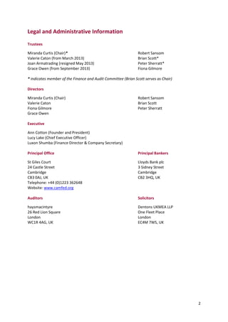 2
Legal and Administrative Information
Trustees
Miranda Curtis (Chair)* Robert Sansom
Valerie Caton (from March 2013) Brian Scott*
Joan Armatrading (resigned May 2013) Peter Sherratt*
Grace Owen (from September 2013) Fiona Gilmore
* indicates member of the Finance and Audit Committee (Brian Scott serves as Chair)
Directors
Miranda Curtis (Chair) Robert Sansom
Valerie Caton Brian Scott
Fiona Gilmore Peter Sherratt
Grace Owen
Executive
Ann Cotton (Founder and President)
Lucy Lake (Chief Executive Officer)
Luxon Shumba (Finance Director & Company Secretary)
Principal Office Principal Bankers
St Giles Court Lloyds Bank plc
24 Castle Street 3 Sidney Street
Cambridge Cambridge
CB3 0AJ, UK CB2 3HQ, UK
Telephone: +44 (0)1223 362648
Website: www.camfed.org
Auditors Solicitors
haysmacintyre Dentons UKMEA LLP
26 Red Lion Square One Fleet Place
London London
WC1R 4AG, UK EC4M 7WS, UK
 
