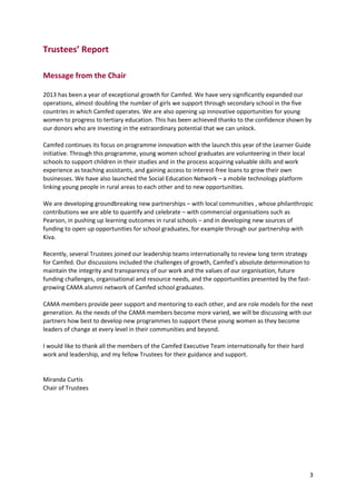 3
Trustees’ Report
Message from the Chair
2013 has been a year of exceptional growth for Camfed. We have very significantly expanded our
operations, almost doubling the number of girls we support through secondary school in the five
countries in which Camfed operates. We are also opening up innovative opportunities for young
women to progress to tertiary education. This has been achieved thanks to the confidence shown by
our donors who are investing in the extraordinary potential that we can unlock.
Camfed continues its focus on programme innovation with the launch this year of the Learner Guide
initiative. Through this programme, young women school graduates are volunteering in their local
schools to support children in their studies and in the process acquiring valuable skills and work
experience as teaching assistants, and gaining access to interest-free loans to grow their own
businesses. We have also launched the Social Education Network – a mobile technology platform
linking young people in rural areas to each other and to new opportunities.
We are developing groundbreaking new partnerships – with local communities , whose philanthropic
contributions we are able to quantify and celebrate – with commercial organisations such as
Pearson, in pushing up learning outcomes in rural schools – and in developing new sources of
funding to open up opportunities for school graduates, for example through our partnership with
Kiva.
Recently, several Trustees joined our leadership teams internationally to review long term strategy
for Camfed. Our discussions included the challenges of growth, Camfed’s absolute determination to
maintain the integrity and transparency of our work and the values of our organisation, future
funding challenges, organisational and resource needs, and the opportunities presented by the fast-
growing CAMA alumni network of Camfed school graduates.
CAMA members provide peer support and mentoring to each other, and are role models for the next
generation. As the needs of the CAMA members become more varied, we will be discussing with our
partners how best to develop new programmes to support these young women as they become
leaders of change at every level in their communities and beyond.
I would like to thank all the members of the Camfed Executive Team internationally for their hard
work and leadership, and my fellow Trustees for their guidance and support.
Miranda Curtis
Chair of Trustees
 