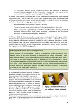 7
• 167,900 children attended school through contributions and donations by volunteer
community activists engaged in Camfed’s programme – representing a 52% increase on the
number of children supported by community philanthropy in 2012.
In Malawi, Parent Support Groups have been tackling hunger among young children5
. After receiving
initial training and a start-up grant from Camfed, these groups provided 8,548 vulnerable primary
and preschool children with regular school meals during 2013. In July 2013, Camfed conducted an
evaluation of the school feeding programmes, and found that:
• Average enrolment increased by 12% from 2010 to 2013;
• The performance of students improved, as reflected by increased exam pass rates;
• Almost every Parent Support Group surveyed was able to continue the project without
additional financial support from Camfed, providing a cost-effective and sustainable
alternative to conventional school feeding programmes.
In February 2013, Camfed was awarded a major new grant through the UK Department for
International Development’s Girls’ Education Challenge Fund, to achieve a substantial increase in
school retention and learning outcomes for marginalised girls in Zimbabwe and Tanzania. 60,000
marginalised girls who have either dropped out from school or are at risk from doing so will receive
support to attend secondary school, and Camfed will work with 970 partner schools to improve
learning outcomes for 400,000 young people.
In 2013, Camfed continued to find ways to develop
girls’ experience and competence in Information and
Communications Technology (ICT), Science and
Maths6
. This is an ambitious initiative to accelerate
progress in poorly resourced schools where even basic
classroom equipment is in short supply. In Ghana and
Zambia, Camfed invested in ICT training for teachers,
as well as school computers and software, improving
the teaching of ICT and increasing its use as a tool for
learning. Camfed provided science lab equipment for
schools, and organised Science, Maths and Technology
Camps for 331 girls in Zambia and 350 in Ghana in 2013.
5
In Malawi, with support from the Sofronie Foundation. In Zimbabwe, support for children at early primary level, including
school feeding, has been delivered through a grant from the Roger Federer Foundation.
6
With support from the Credit Suisse Foundation.
Partnering with Pearson to improve learning outcomes
Under the Girls’ Education Challenge, Camfed is partnering with the global education group
Pearson to push up educational attainment in marginalised rural schools. Pearson and Camfed
have worked to develop a series of secondary school study guides for Forms 1-4 in Maths, Science
and English, as well as a training programme for teaching assistants in rural secondary schools.
The partnership drew on Pearson’s extensive expertise in curriculum development and publishing,
and Camfed’s strong relationship with the Ministries of Education and school communities in each
country. Study Guides were printed in English and Swahili in time for distribution to 970 partner
schools at the start of the new academic year.
Camfed is increasing girls’ exposure to
technology in rural areas and improving
their competency in Maths and Science
 