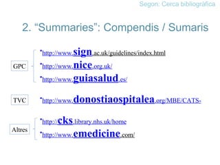 Segon: Cerca bibliogràfica 2. “Summaries”: Compendis / Sumaris http://www. sign .ac.uk/guidelines/index.html   http://www. nice .org.uk/ http://www. guiasalud .es/ http://www. donostiaospitalea .org/MBE/CATS- http:// cks .library.nhs.uk/home http://www. emedicine .com/   GPC TVC Altres 