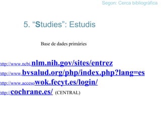 5. “ S tudies”: Estudis Base de dades primàries http://www.ncbi. nlm.nih .gov/sites/entrez   http://www. bvsalud .org/php/index.php?lang=es   http://www.acceso wok .fecyt.es/login/   http:// cochrane .es/   (CENTRAL) Segon: Cerca bibliogràfica 