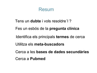 Resum Tens un  dubte  i vols resoldre´l ? Fes un esbós de la  pregunta clínica Identifica els principals  termes  de cerca Utilitza els  meta-buscadors Cerca a les  bases de dades secundàries Cerca a  Pubmed 