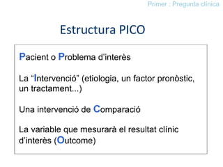 Estructura PICO P acient o  P roblema d’interès La “ I ntervenció” (etiologia, un factor pronòstic,  un tractament...) Una intervenció de  C omparació La variable que mesurarà el resultat clínic d’interès ( O utcome) Primer : Pregunta clínica 