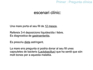 escenari clínic: Una mare porta el seu fill de  12 mesos .  Refereix 3-4 deposicions líquides/dia i febre.  Es diagnostica de  gastroenteritis . Es prescriu  dieta  astringent.  La mare ens pregunta si podria donar al seu fill unes capsuletes de bacteris ( Lactobacillus ) que ha sentit que són molt bones per a aquesta malaltia. Primer : Pregunta clínica 