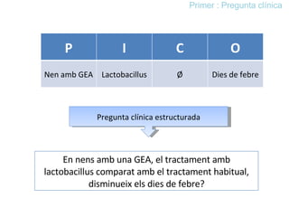 En nens amb una GEA, el tractament amb lactobacillus comparat amb el tractament habitual, disminueix els dies de febre? Primer : Pregunta clínica Pregunta clínica estructurada P I C O Nen amb GEA Lactobacillus Ø Dies de febre 