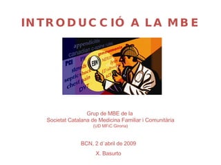 BCN, 2 d´abril de 2009 X. Basurto Grup de MBE de la  Societat Catalana de Medicina Familiar i Comunitària (UD MFiC Girona) INTRODUCCIÓ A LA MBE 