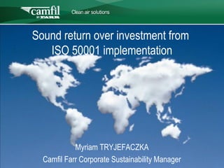 C L E A N   A I R   S O L U T I O N S




Sound return over investment from
   ISO 50001 implementation




            Myriam TRYJEFACZKA
  Camfil Farr Corporate Sustainability Manager
 