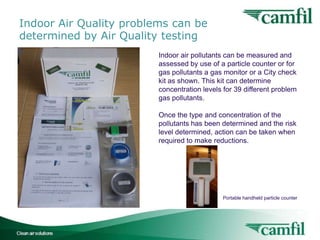 Indoor Air Quality problems can be
determined by Air Quality testing
Indoor air pollutants can be measured and
assessed by use of a particle counter or for
gas pollutants a gas monitor or a City check
kit as shown. This kit can determine
concentration levels for 39 different problem
gas pollutants.
Once the type and concentration of the
pollutants has been determined and the risk
level determined, action can be taken when
required to make reductions.

Portable handheld particle counter

Indoor Air Quality for Buildings

12

 