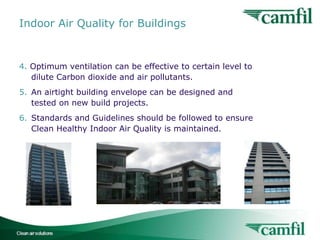 Indoor Air Quality for Buildings

4. Optimum ventilation can be effective to certain level to
dilute Carbon dioxide and air pollutants.
5. An airtight building envelope can be designed and
tested on new build projects.
6. Standards and Guidelines should be followed to ensure
Clean Healthy Indoor Air Quality is maintained.

Indoor Air Quality for Buildings

5

 