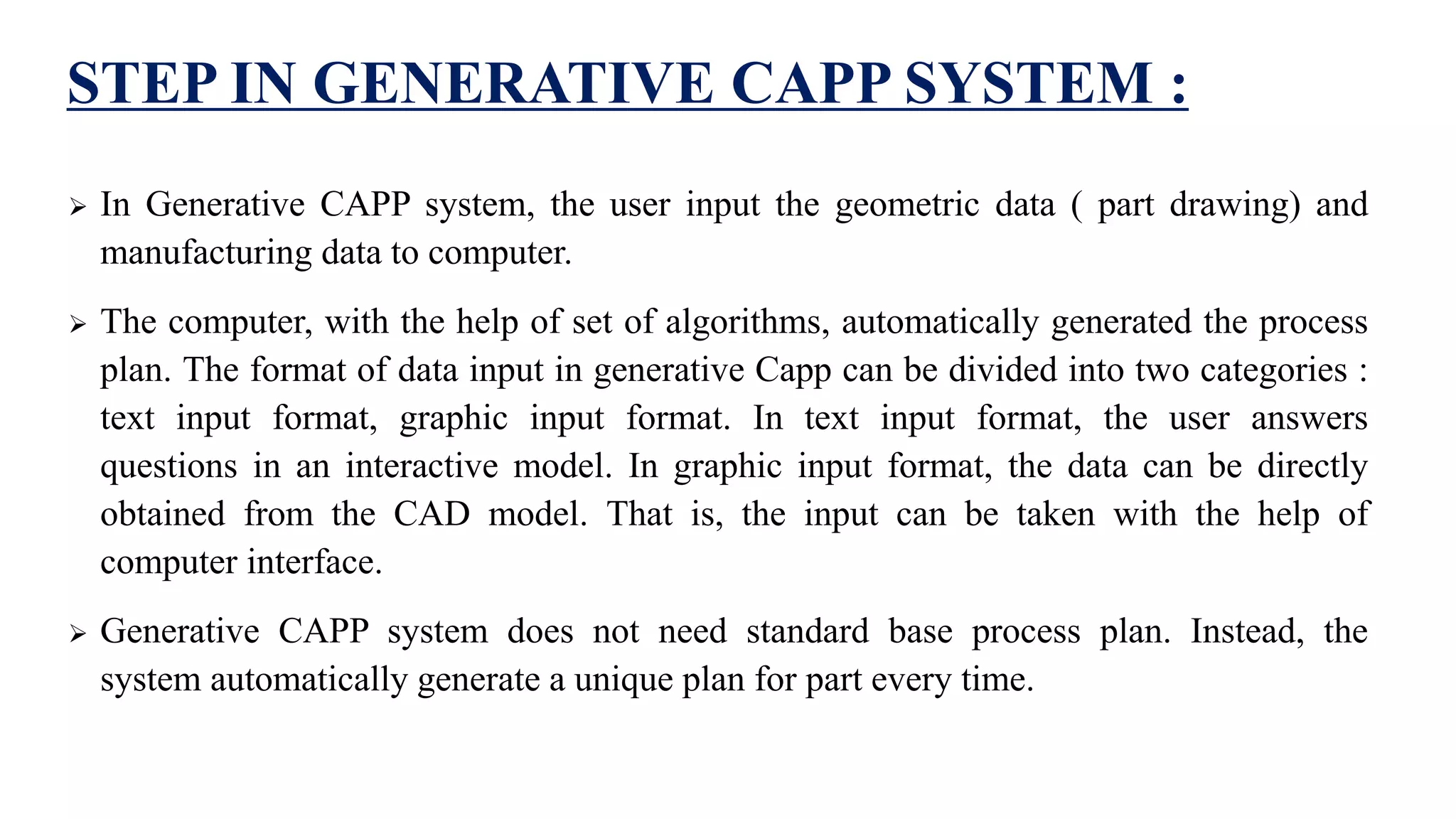 STEP IN GENERATIVE CAPP SYSTEM :
 In Generative CAPP system, the user input the geometric data ( part drawing) and
manufacturing data to computer.
 The computer, with the help of set of algorithms, automatically generated the process
plan. The format of data input in generative Capp can be divided into two categories :
text input format, graphic input format. In text input format, the user answers
questions in an interactive model. In graphic input format, the data can be directly
obtained from the CAD model. That is, the input can be taken with the help of
computer interface.
 Generative CAPP system does not need standard base process plan. Instead, the
system automatically generate a unique plan for part every time.
 