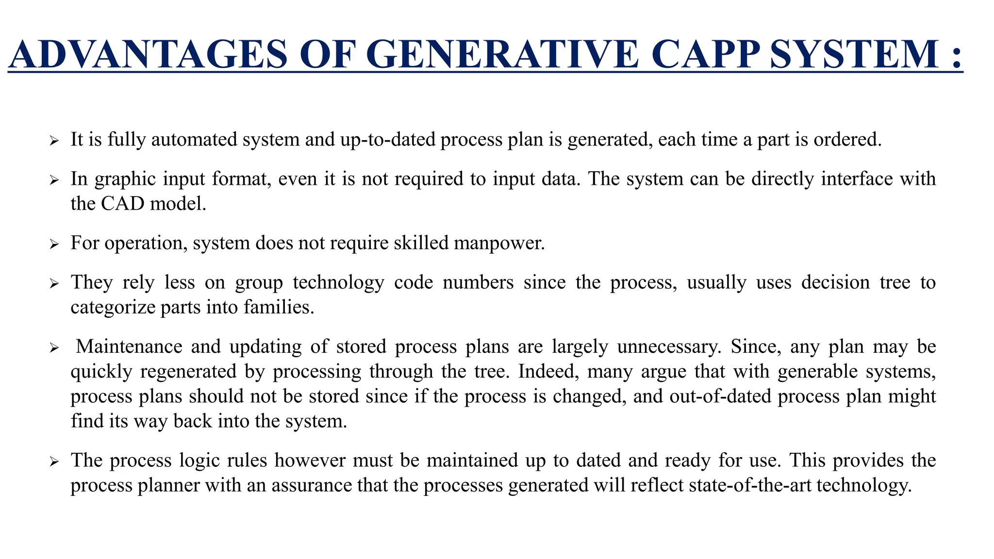 ADVANTAGES OF GENERATIVE CAPP SYSTEM :
 It is fully automated system and up-to-dated process plan is generated, each time a part is ordered.
 In graphic input format, even it is not required to input data. The system can be directly interface with
the CAD model.
 For operation, system does not require skilled manpower.
 They rely less on group technology code numbers since the process, usually uses decision tree to
categorize parts into families.
 Maintenance and updating of stored process plans are largely unnecessary. Since, any plan may be
quickly regenerated by processing through the tree. Indeed, many argue that with generable systems,
process plans should not be stored since if the process is changed, and out-of-dated process plan might
find its way back into the system.
 The process logic rules however must be maintained up to dated and ready for use. This provides the
process planner with an assurance that the processes generated will reflect state-of-the-art technology.
 