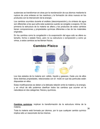 sustancias se transforman en otras por la reordenación de sus átomos mediante la
ruptura de unos enlaces en los reactivos y la formación de otros nuevos en los
productos con la intervención de la energía.
Los cambios ocurridos durante el análisis (descomposición) y la síntesis de agua
son diferentes a los que sufre esta sustancia cuando se congela o evapora. En los
primeros la estructura de la materia se altera y los productos de estos cambios
tienen composiciones y propiedades químicas diferentes a las de los materiales
originales.
En los cambios como la congelación o la evaporación del agua solo se altera su
tamaño, forma o estado físico, pero no su estructura o composición y como ya
vimos, a estos cambios se les llaman físicos.




Los tres estados de la materia son: sólido, líquido y gaseoso. Cada uno de ellos
tiene distintas propiedades, relacionadas con el modo en que las partículas están
dispuestas en ellos.
Estas modificaciones se deben a la delicada relación entre la materia y la energía,
y en virtud de ello podemos clasificar todos los cambios que ocurren en la
naturaleza en dos categorías: físicos y químicos.




Cambios químicos: implican la transformación de la estructura intima de la
materia.
                                                                                      36
Toda la materia está formada por átomos, por lo que cualquier cambio químico
implica sólo un reacomodo de los mismos.
 