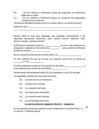 B) (      ) En los cambios o fenómenos físicos las sustancias se transforman
        totalmente en otras.
C) (     ) En los cambios o fenómenos físicos se conservan las propiedades
         iniciales de las sustancias.
¿Durante la electrólisis del agua ocurre un cambio físico o un cambio químico?
Explica por qué:__________________________________________________
_______________________________________________________________


Escribe sobre la línea la(s) palabra(s) que completen correctamente a las
siguientes expresiones (productos, calor, cambio químico, reactivos, color,
átomos, energía, reacción química):

A) El proceso mediante el cual los ________________de una o más sustancias se
reorganizan mediante la intervención de__________ para conformar diferentes
sustancias se llama _________________.

B) Una reacción química es otro nombre dado a un _____________________.

C) Una evidencia de que ha ocurrido una reacción química es el cambio de
________y / o de _____________.

D) A las sustancias iniciales en una reacción se les llama __________________ y
a las sustancias que se forman se les llama ______________.

Escribe dentro del paréntesis la letra (V) si es verdadero o una (F) si es falso.
Los siguientes cambios son reacciones químicas:
       A) (   ) Cuando se asa un malvavisco.

       B) (   ) El paso de un cometa.

       C) (   ) La oxidación del hierro.

       D) (   ) La evaporación del alcohol

       E) (   ) La cocción de las verduras.

       F) (   ) La fermentación de la piña
              CLASIFICACIÓN DE CAMBIOS FÍSICOS Y QUÍMICOS.
                                                                                    38
En las siguientes preguntas selecciona cual corresponde a un cambio físico o a
un químico. Y explique porqué
 