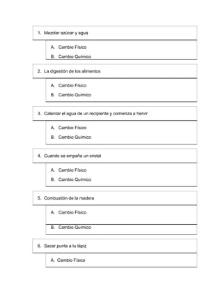 1. Mezclar azúcar y agua


      A. Cambio Físico

      B. Cambio Químico


2. La digestión de los alimentos


      A. Cambio Físico

      B. Cambio Químico



3. Calentar el agua de un recipiente y comienza a hervir


      A. Cambio Físico

      B. Cambio Químico



4. Cuando se empaña un cristal


      A. Cambio Físico

      B. Cambio Químico



5. Combustión de la madera


      A. Cambio Físico


      B. Cambio Químico



6. Sacar punta a tu lápiz


      A. Cambio Físico
 