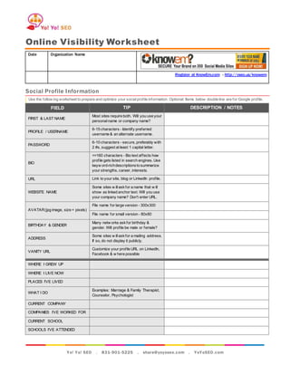 Yo! Yo! SEO . 831-901-5225 . share@yoyoseo.com . YoYoSEO.com
Online Visibility Worksheet
Date Organization Name
Register at KnowEm.com - http://yseo.us/knowem
Social Profile Information
Use the follow ing worksheet to prepare and optimize your socialprofile information. Optional: Items below double line are for Google profile.
FIELD TIP DESCRIPTION / NOTES
FIRST & LAST NAME
Most sites require both. Will you use your
personal name or company name?
PROFILE / USERNAME
6-15 characters - Identify preferred
username & an alternate username.
PASSWORD
6-10 characters - secure, preferably with
2 #s, suggest at least 1 capital letter.
BIO
<=160 characters - Bio text affects how
profile gets listed in search engines. Use
keyw ord-richdescriptionsto summarize
your strengths, career, interests.
URL Link to your site, blog or LinkedIn profile.
WEBSITE NAME
Some sites w illaskfor a name that w ill
show as linked anchor text. Will you use
your company name? Don't enter URL.
AVATAR(jpg image, size = pixels)
File name for large version - 300x300
File name for small version - 80x80
BIRTHDAY & GENDER
Many netw orks askfor birthday &
gender. Will profile be male or female?
ADDRESS
Some sites w illaskfor a mailing address.
If so, do not display it publicly.
VANITY URL
Customize your profile URL on LinkedIn,
Facebook & w here possible
WHERE I GREW UP
WHERE I LIVE NOW
PLACES I’VE LIVED
WHAT I DO
Examples: Marriage & Family Therapist,
Counselor, Psychologist
CURRENT COMPANY
COMPANIES I’VE WORKED FOR
CURRENT SCHOOL
SCHOOLS I’VE ATTENDED
 