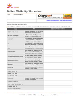 Online Visibility Worksheet
Date         Organization Name



                                                                                       Register at KnowEm.com - http://yseo.us/knowem



Social Profile Information
Use the following worksheet to prepare and optimize your social profile information. Optional: Items below double line are for Google profile.

             FIELD                                        TIP                                     DESCRIPTION / NOTES
                                      Most sites require both. Will you use your
FIRST & LAST NAME
                                      personal name or company name?

                                      6-15 characters - Identify preferred
PROFILE / USERNAME
                                      username & an alternate username.

                                      6-10 characters - secure, preferably with
PASSWORD
                                      2 #s, suggest at least 1 capital letter.

                                      <=160 characters - Bio text affects how
                                      profile gets listed in search engines. Use
BIO
                                      keyword-rich descriptions to summarize
                                      your strengths, career, interests.

URL                                   Link to your site, blog or LinkedIn profile.

                                      Some sites will ask for a name that will
WEBSITE NAME                          show as linked anchor text. Will you use
                                      your company name? Don't enter URL.

                                      File name for large version - 300x300
AVATAR (jpg image, size = pixels)
                                      File name for small version - 80x80

                                      Many networks ask for birthday &
BIRTHDAY & GENDER
                                      gender. Will profile be male or female?

                                      Some sites will ask for a mailing address.
ADDRESS
                                      If so, do not display it publicly.

                                      Customize your profile URL on LinkedIn,
VANITY URL
                                      Facebook & where possible

WHERE I GREW UP

WHERE I LIVE NOW

PLACES I’VE LIVED

                                      Examples: Marriage & Family Therapist,
WHAT I DO
                                      Counselor, Psychologist

CURRENT COMPANY

COMPANIES I’VE WORKED FOR

CURRENT SCHOOL

SCHOOLS I’VE ATTENDED




                         Yo! Yo! SEO . 831-901-5225 . share@yoyoseo.com                         . YoYoSEO.com
 