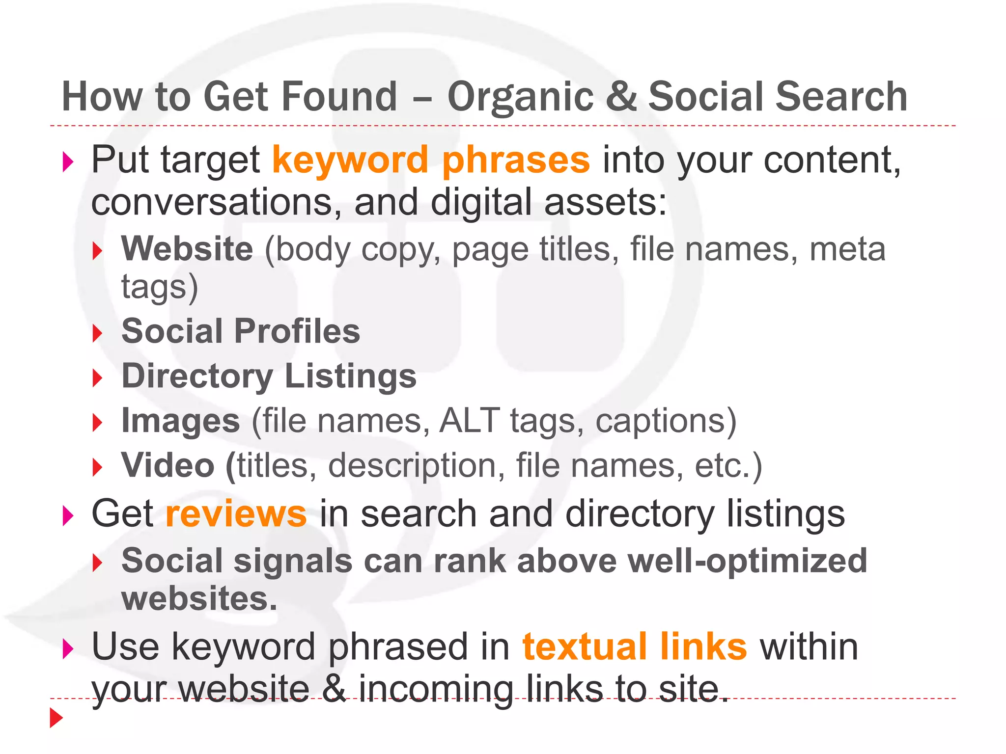 How to Get Found – Organic & Social Search
 Put target keyword phrases into your content,
conversations, and digital assets:
 Website (body copy, page titles, file names, meta
tags)
 Social Profiles
 Directory Listings
 Images (file names, ALT tags, captions)
 Video (titles, description, file names, etc.)
 Get reviews in search and directory listings
 Social signals can rank above well-optimized
websites.
 Use keyword phrased in textual links within
your website & incoming links to site.
 