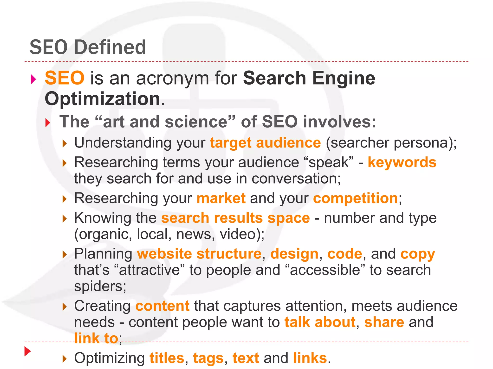 SEO Defined
 SEO is an acronym for Search Engine
Optimization.
 The “art and science” of SEO involves:
 Understanding your target audience (searcher persona);
 Researching terms your audience “speak” - keywords
they search for and use in conversation;
 Researching your market and your competition;
 Knowing the search results space - number and type
(organic, local, news, video);
 Planning website structure, design, code, and copy
that’s “attractive” to people and “accessible” to search
spiders;
 Creating content that captures attention, meets audience
needs - content people want to talk about, share and
link to;
 Optimizing titles, tags, text and links.
 