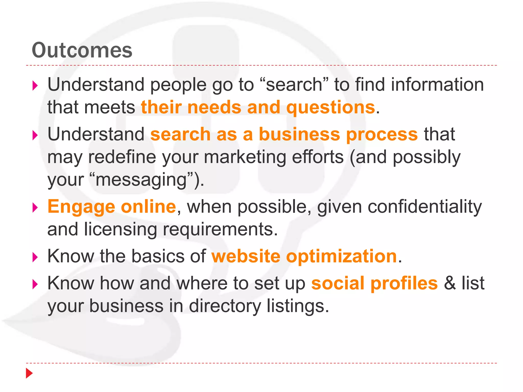 Outcomes
 Understand people go to “search” to find information
that meets their needs and questions.
 Understand search as a business process that
may redefine your marketing efforts (and possibly
your “messaging”).
 Engage online, when possible, given confidentiality
and licensing requirements.
 Know the basics of website optimization.
 Know how and where to set up social profiles & list
your business in directory listings.
 