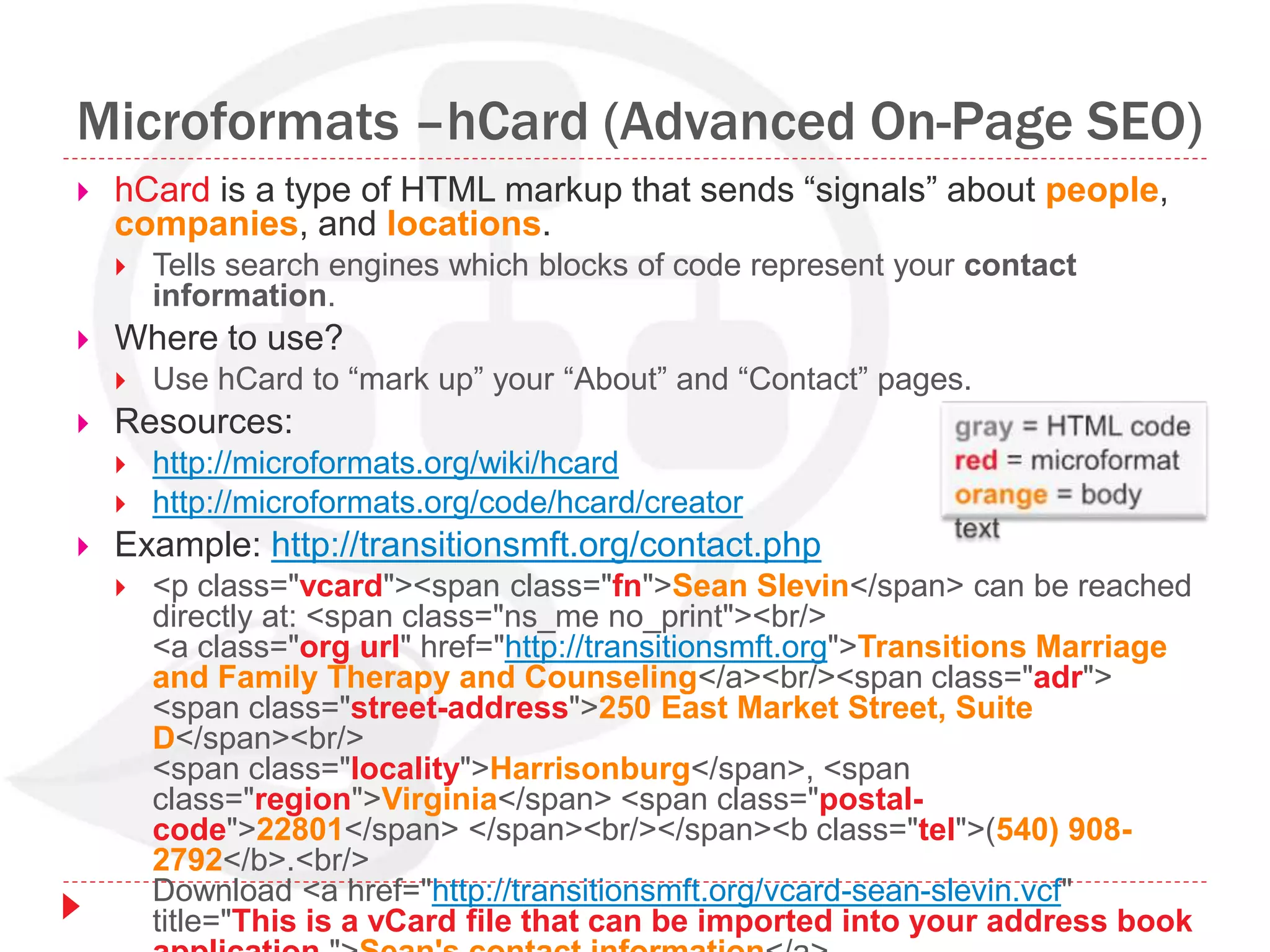 Microformats –hCard (Advanced On-Page SEO)
 hCard is a type of HTML markup that sends “signals” about people,
companies, and locations.
 Tells search engines which blocks of code represent your contact
information.
 Where to use?
 Use hCard to “mark up” your “About” and “Contact” pages.
 Resources:
 http://microformats.org/wiki/hcard
 http://microformats.org/code/hcard/creator
 Example: http://transitionsmft.org/contact.php
 <p class="vcard"><span class="fn">Sean Slevin</span> can be reached
directly at: <span class="ns_me no_print"><br/>
<a class="org url" href="http://transitionsmft.org">Transitions Marriage
and Family Therapy and Counseling</a><br/><span class="adr">
<span class="street-address">250 East Market Street, Suite
D</span><br/>
<span class="locality">Harrisonburg</span>, <span
class="region">Virginia</span> <span class="postal-
code">22801</span> </span><br/></span><b class="tel">(540) 908-
2792</b>.<br/>
Download <a href="http://transitionsmft.org/vcard-sean-slevin.vcf"
title="This is a vCard file that can be imported into your address book
 
