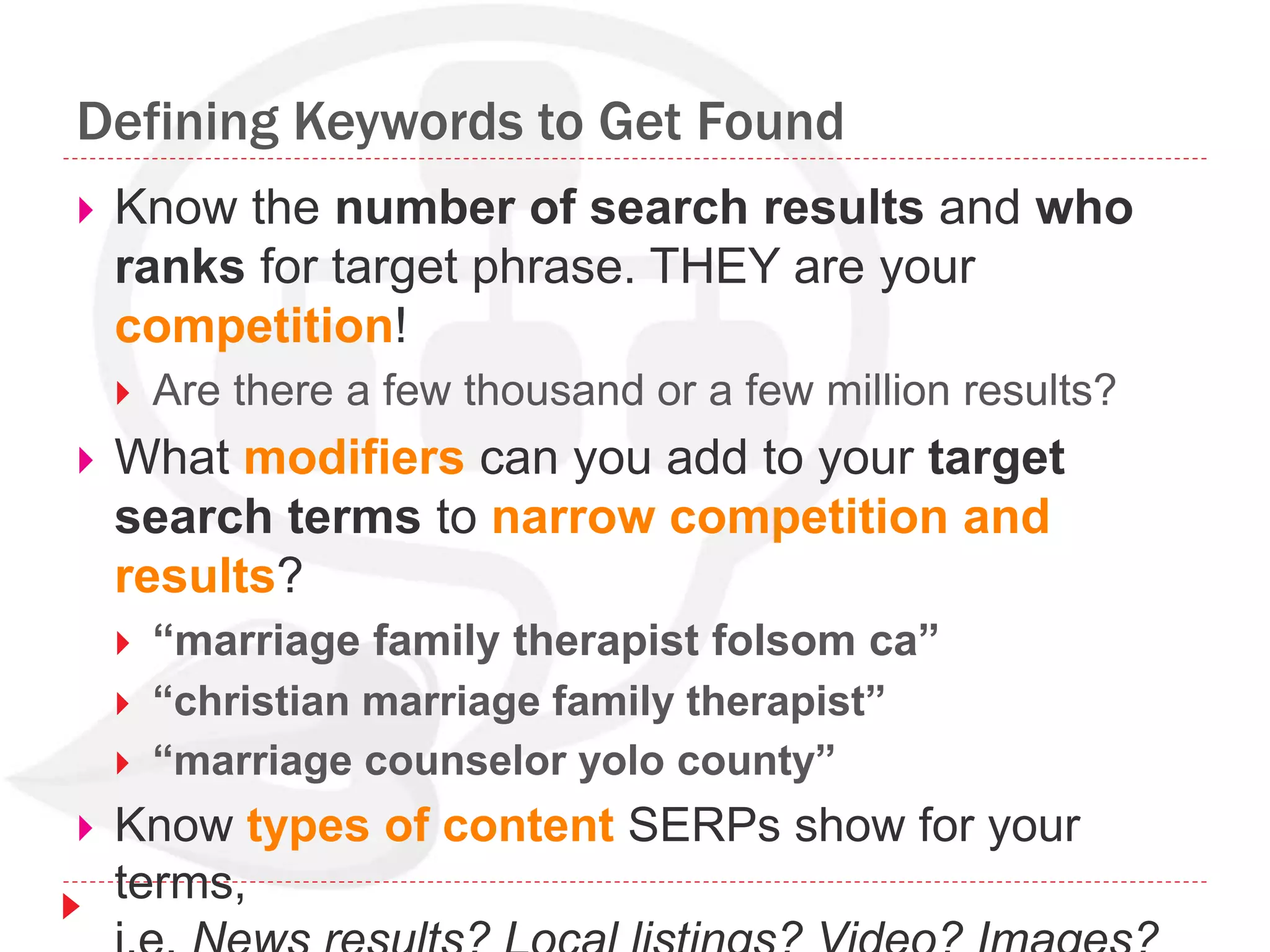 Defining Keywords to Get Found
 Know the number of search results and who
ranks for target phrase. THEY are your
competition!
 Are there a few thousand or a few million results?
 What modifiers can you add to your target
search terms to narrow competition and
results?
 “marriage family therapist folsom ca”
 “christian marriage family therapist”
 “marriage counselor yolo county”
 Know types of content SERPs show for your
terms,
 