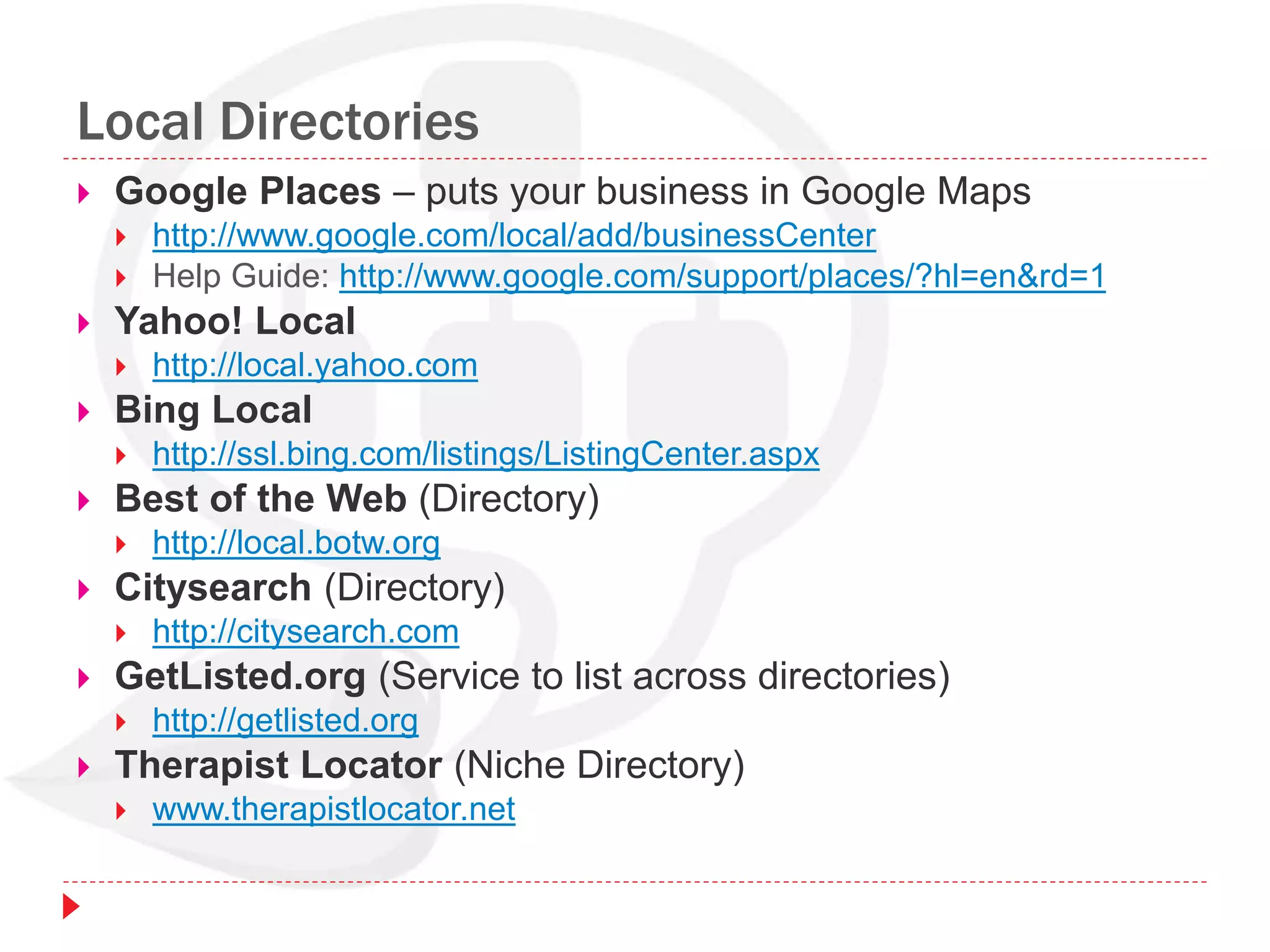 Local Directories
 Google Places – puts your business in Google Maps
 http://www.google.com/local/add/businessCenter
 Help Guide: http://www.google.com/support/places/?hl=en&rd=1
 Yahoo! Local
 http://local.yahoo.com
 Bing Local
 http://ssl.bing.com/listings/ListingCenter.aspx
 Best of the Web (Directory)
 http://local.botw.org
 Citysearch (Directory)
 http://citysearch.com
 GetListed.org (Service to list across directories)
 http://getlisted.org
 Therapist Locator (Niche Directory)
 www.therapistlocator.net
 