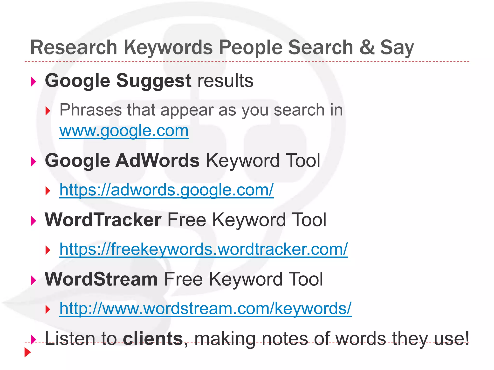 Research Keywords People Search & Say
 Google Suggest results
 Phrases that appear as you search in
www.google.com
 Google AdWords Keyword Tool
 https://adwords.google.com/
 WordTracker Free Keyword Tool
 https://freekeywords.wordtracker.com/
 WordStream Free Keyword Tool
 http://www.wordstream.com/keywords/
 Listen to clients, making notes of words they use!
 